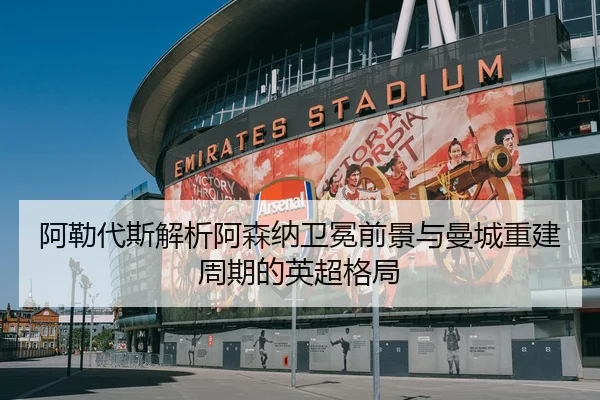 阿勒代斯解析阿森纳卫冕前景与曼城重建周期的英超格局